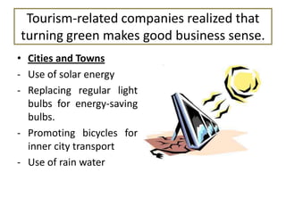 Tourism-related companies realized that
turning green makes good business sense.
• Cities and Towns
- Use of solar energy
- Replacing regular light
bulbs for energy-saving
bulbs.
- Promoting bicycles for
inner city transport
- Use of rain water

 