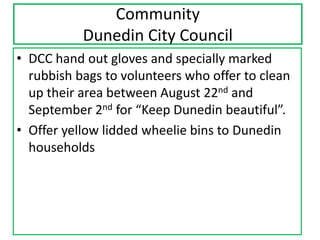 Community
Dunedin City Council
• DCC hand out gloves and specially marked
rubbish bags to volunteers who offer to clean
up their area between August 22nd and
September 2nd for “Keep Dunedin beautiful”.
• Offer yellow lidded wheelie bins to Dunedin
households

 