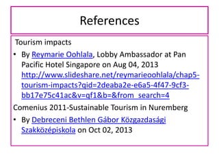 References
Tourism impacts
• By Reymarie Oohlala, Lobby Ambassador at Pan
Pacific Hotel Singapore on Aug 04, 2013
http://www.slideshare.net/reymarieoohlala/chap5tourism-impacts?qid=2deaba2e-e6a5-4f47-9cf3bb17e75c41ac&v=qf1&b=&from_search=4
Comenius 2011-Sustainable Tourism in Nuremberg
• By Debreceni Bethlen Gábor Közgazdasági
Szakközépiskola on Oct 02, 2013

 
