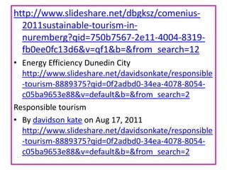 http://www.slideshare.net/dbgksz/comenius2011sustainable-tourism-innuremberg?qid=750b7567-2e11-4004-8319fb0ee0fc13d6&v=qf1&b=&from_search=12
• Energy Efficiency Dunedin City
http://www.slideshare.net/davidsonkate/responsible
-tourism-8889375?qid=0f2adbd0-34ea-4078-8054c05ba9653e88&v=default&b=&from_search=2
Responsible tourism
• By davidson kate on Aug 17, 2011
http://www.slideshare.net/davidsonkate/responsible
-tourism-8889375?qid=0f2adbd0-34ea-4078-8054c05ba9653e88&v=default&b=&from_search=2

 