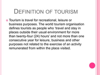 Definition of tourismTourism is travel for recreational, leisure or business purposes. The world tourism organisation defines tourists as people who ‘travel and stay in places outside their usual environment for more than twenty-four (24) hours’ and not more than one consecutive year for leisure, business and other purposes not related to the exercise of an activity remunerated from within the place visited.