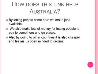 How does this link help Australia?By letting people come here we make jobs available. We also make lots of money for letting people to pay to come here and go places.Also by going to other countries it is also cheaper and leaves us open minded to racism.