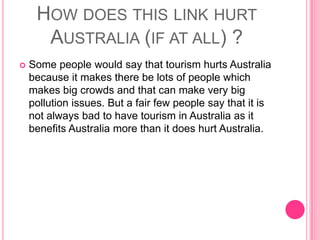 How does this link hurt Australia (if at all) ?Some people would say that tourism hurts Australia because it makes there be lots of people which makes big crowds and that can make very big pollution issues. But a fair few people say that it is not always bad to have tourism in Australia as it benefits Australia more than it does hurt Australia.