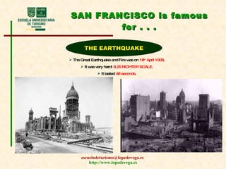 SAN FRANCISCO is famous for . . . THE EARTHQUAKE The Great Earthquake and Fire was on  18 th  April 1906 . It was very hard:  8.25 RICHTER SCALE . It lasted  48 seconds . 