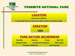 YOSEMITE NATIONAL PARK CREATION 1890 LOCATION North-east of California. A spectacular tract of mountain-and-valley scenery in the Sierra Nevada. PURE NATURE WILDERNESS Waterfalls   Meadows  Forests  High Cliffs  Mountain Peaks  Unusual Rock Formations  Wild Animals  Impressive Wildflowers  Giant Sequoias 