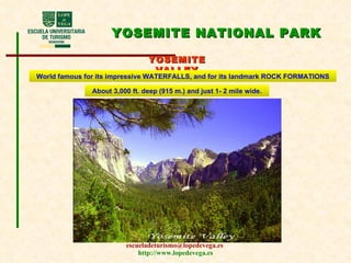 YOSEMITE NATIONAL PARK YOSEMITE VALLEY World famous for its impressive WATERFALLS, and for its landmark ROCK FORMATIONS About 3,000 ft. deep (915 m.) and just 1- 2 mile wide. 