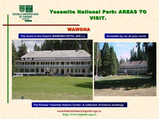 Yosemite National Park:  AREAS TO VISIT . WAWONA The home to the historic WAWONA HOTEL (XIX c.) . Accesible  by car all year round. The Pioneer Yosemite Historic Center: A collection of historic buildings. 