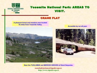 Yosemite National Park:  AREAS TO VISIT . CRANE FLAT A pleasant forest and meadow area located 16 miles from Yosemite Valley. Accesible  by car all year. Near the TUOLUMNE and MERCED GROVES of Giant Sequoias. 
