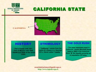 CALIFORNIA STATE CALIFORNIA HISTORY Part of  Spain  until 1821. Part of  Mexico  until 1848. 1850  31st State  of the Union (USA) ETHIMOLOGY “ California ” comes from the name of a Queen in a Spanish XVI c. Novel called “ Calafia ”  . THE GOLD RUSH The  most important event  in California.  James Marshall found Gold in 1849  in the American River    the steadily growing up of population till today. 