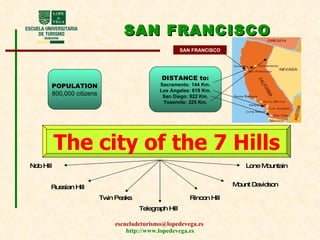 SAN FRANCISCO POPULATION 800,000 citizens DISTANCE  to: Sacramento: 144 Km. Los Angeles: 619 Km. San Diego: 822 Km. Yosemite: 325 Km. The city of the 7 Hills Nob Hill Russian Hill Telegraph Hill Twin Peaks Rincon Hill Mount Davidson Lone Mountain SAN FRANCISCO 