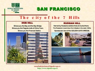 SAN FRANCISCO The city of the 7 Hills NOB HILL RUSSIAN HILL Shows you the Bay and the Bay Bridge. Shows you the Financial District. Shows you the Pagoda roofs of China Town. Named by Russians soldiers that are buried there. The Russians moved down from Alaska in the early 1800s. Spectacular view of the GOLDEN GATE BRIDGE. 