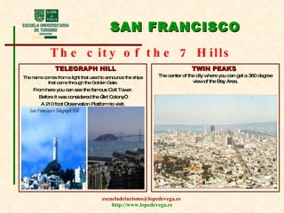 SAN FRANCISCO The city of the 7 Hills TELEGRAPH HILL TWIN PEAKS The name comes from a light that used to announce the ships that came through the Golden Gate. From here you can see the famous Coit Tower. Before it was considered the “Art Colony”. A 210 foot Observation Platform to visit. The center of the city where you can get a 360 degree view of the Bay Area. 