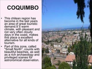 COQUIMBO  This chilean region has become in the last years an area of great touristic demand.It´s warm climate, with pleasant and not very often cloudy days in the coast, makes this place a excellent alternative for all kinds of tourism. Part of this zone, called "Small North", counts with beautiful beaches, as well as a rich archaeology and privileged scenes for astronomical observation. 