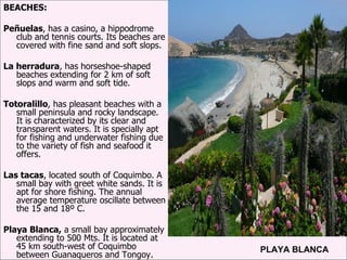 BEACHES: Peñuelas , has a casino, a hippodrome club and tennis courts. Its beaches are covered with fine sand and soft slops. La herradura , has horseshoe-shaped beaches extending for 2 km of soft slops and warm and soft tide. Totoralillo , has pleasant beaches with a small peninsula and rocky landscape. It is characterized by its clear and transparent waters. It is specially apt for fishing and underwater fishing due to the variety of fish and seafood it offers. Las tacas , located south of Coquimbo. A small bay with greet white sands. It is apt for shore fishing. The annual average temperature oscillate between the 15 and 18º C. Playa Blanca,  a small bay approximately extending to 500 Mts. It is located at 45 km south-west of Coquimbo between Guanaqueros and Tongoy. . PLAYA BLANCA 