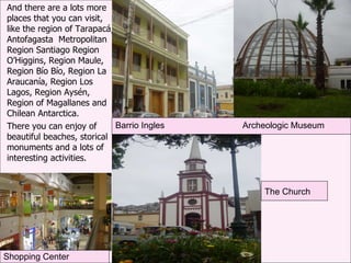 And there are a lots more places that you can visit, like the region of Tarapacá, Antofagasta  Metropolitan Region Santiago Region O’Higgins, Region Maule, Region Bío Bío, Region La Araucanía, Region Los Lagos, Region Aysén, Region of Magallanes and Chilean Antarctica. There you can enjoy of beautiful beaches, storical monuments and a lots of interesting activities. Barrio Ingles Archeologic Museum The Church Shopping Center 