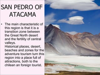 SAN PEDRO OF  ATACAMA The main characteristic of this region is that it is a transition zone between the Great North desert and the fertility of central valleys. Historical places, desert, beaches and zones for the adventure tourism turn this region into a place full of attractions, both to the chilean an foreign tourist.  
