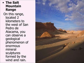 The Salt Mountain Range On this range, located 2 kilometers to the west of San Pedro de Atacama, you can observe a geological phenomenon of enormous mineral sculptures formed by the wind and rain. 