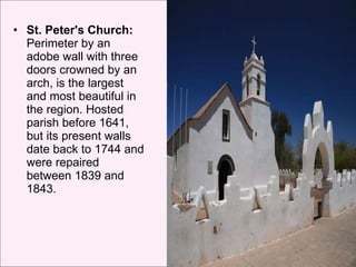 St. Peter's Church:  Perimeter by an adobe wall with three doors crowned by an arch, is the largest and most beautiful in the region. Hosted parish before 1641, but its present walls date back to 1744 and were repaired between 1839 and 1843.  
