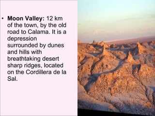 Moon Valley:  12 km of the town, by the old road to Calama. It is a depression surrounded by dunes and hills with breathtaking desert sharp ridges, located on the Cordillera de la Sal.  