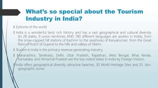 What’s so special about the Tourism
Industry in India?
🠶 Epitome of the world
🠶 India is a wonderful land, rich history and has a vast geographical and cultural diversity
(In 28 states, 9 union territories AND 780 different languages are spoken in India), from
the snow-capped hill stations of Kashmir to the seashores of Kanyakumari, from the Great
Rann of Kutch of Gujarat to the hills and valleys of Sikkim.
🠶 Tourism in India is the primary revenue generating industry.
🠶 Maharashtra, Tamilnadu, Delhi, Uttar Pradesh, Rajasthan, West Bengal, Bihar, Kerala,
Karnataka, and Himachal Pradesh are the top visited states in India by Foreign Visitors.
🠶 India offers geographical diversity, attractive beaches, 30 World Heritage Sites and 25 bio-
geographic zones
 