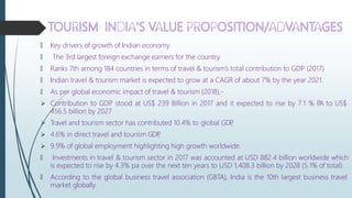🠶 Key drivers of growth of Indian economy
🠶 The 3rd largest foreign exchange earners for the country.
🠶 Ranks 7th among 184 countries in terms of travel & tourism’s total contribution to GDP (2017)
🠶 Indian travel & tourism market is expected to grow at a CAGR of about 7% by the year 2021.
🠶 As per global economic impact of travel & tourism (2018),-
 Contribution to GDP stood at US$ 239 Billion in 2017 and it expected to rise by 7.1 % P
.A to US$
456.5 billion by 2027
 Travel and tourism sector has contributed 10.4% to global GDP
,
 4.6% in direct travel and tourism GDP
,
 9.9% of global employment highlighting high growth worldwide.
🠶 Investments in travel & tourism sector in 2017 was accounted at USD 882.4 billion worldwide which
is expected to rise by 4.3% pa over the next ten years to USD 1,408.3 billion by 2028 (5.1% of total).
🠶 According to the global business travel association (GBTA), India is the 10th largest business travel
market globally.
 