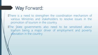 🠶There is a need to strengthen the coordination mechanism of
various Ministries and stakeholders to resolve issues in the
promotion of tourism in the country.
🠶The State governments also need to be sensitized about
tourism being a major driver of employment and poverty
alleviation in the country.
 