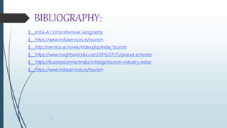 BIBLIOGRAPHY:
🠶 India-A Comprehensive Geography
🠶 https://www.indiaservices.in/tourism
🠶 http://oer.nios.ac.in/wiki/index.php/India_Tourism
🠶 https://www.insightsonindia.com/2019/07/25/prasad-scheme/
🠶 https://businessconnectindia.in/blogs/tourism-industry-india/
🠶 https://www.indiaservices.in/tourism
25
 