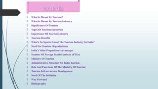 🠶 What Is Meant By Tourism?
🠶 What Is Meant By Tourism Industry
🠶 Significance Of Tourism
🠶 Types Of Tourism Industries
🠶 Importance Of Tourism Industry
🠶 Tourism Benefits
🠶 What’s So SpecialAbout The Tourism Industry In India?
🠶 Need For Tourism Organizations
🠶 India's Value Proposition/Advantages
🠶 Number Of Foreign TouristArrivals (FTA’s)
🠶 Ministry Of Tourism
🠶 Administrative Structure Of India Tourism
🠶 RoleAnd Functions Of The Ministry Of Tourism
🠶 Tourism Infrastructure Development
🠶 Need Of The Initiative
🠶 Way Forward
🠶 Bibliography
 