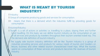 WHAT IS MEANT BY TOURISM
INDUSTRY?
🠶 Industry:
🠶 Group of companies producing goods and services for consumption.
🠶 It means that there is a demand which the industries fulfill by providing goods for
consumption.
🠶 tourism Industry:
🠶 Tourism is a set of actions or activities i.e. travelling to a place, staying there and further
local travelling. On this basis, we can define tourism industry as the consumption or use
of all services and products by travelers throughout their tourism oriented travel trip. This
the demand side definition of tourism industry.
🠶 The supply side tourism industry definition will be like: Tourism industry is a group of
industries providing services and products for various needs of tourists and travelers on
leisure, business and other related tourism characterized travel trips. What the tourists
spend on consumption of these services and products becomes the revenues of tourism
industry.
 