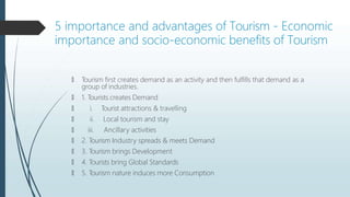 5 importance and advantages of Tourism - Economic
importance and socio-economic benefits of Tourism
🠶 Tourism first creates demand as an activity and then fulfills that demand as a
group of industries.
🠶 1. Tourists creates Demand
🠶
🠶
🠶
i. Tourist attractions & travelling
ii. Local tourism and stay
iii. Ancillary activities
🠶 2. Tourism Industry spreads & meets Demand
🠶 3. Tourism brings Development
🠶 4. Tourists bring Global Standards
🠶 5. Tourism nature induces more Consumption
 