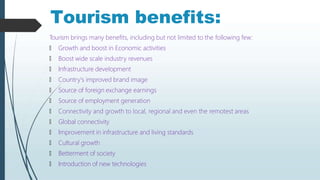 Tourism benefits:
Tourism brings many benefits, including but not limited to the following few:
🠶 Growth and boost in Economic activities
🠶 Boost wide scale industry revenues
🠶 Infrastructure development
🠶 Country's improved brand image
🠶 Source of foreign exchange earnings
🠶 Source of employment generation
🠶 Connectivity and growth to local, regional and even the remotest areas
🠶 Global connectivity
🠶 Improvement in infrastructure and living standards
🠶 Cultural growth
🠶 Betterment of society
🠶 Introduction of new technologies
 