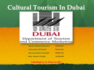 Cultural Tourism In Dubai
Mariam khalifa Al Mansouri 201002353
Fatima Nasr Ali Al karbi 201014753
Afra Juma Salem Al Kuwaiti 200907763
Heba Ahmad Al Hajjar 201050596
Submitted to: Dr. Eliver Lin (Ki)
 