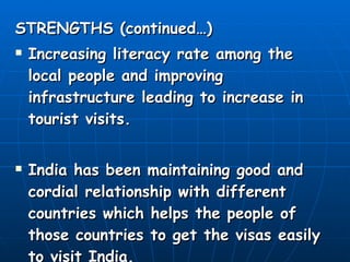 STRENGTHS (continued…) Increasing literacy rate among the local people and improving infrastructure leading to increase in tourist visits. India has been maintaining good and cordial relationship with different countries which helps the people of those countries to get the visas easily to visit India. 