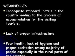 WEAKNESSES Inadequate standard  hotels in the country leading to the problem of accommodation for the visiting tourists.  Lack of proper infrastructure. Poor health, lack of hygiene and proper sanitation among majority of people especially in the rural parts of the country. 