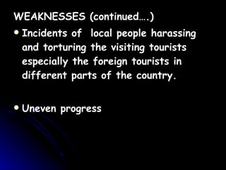 WEAKNESSES (continued….) Incidents of  local people harassing and torturing the visiting tourists especially the foreign tourists in different parts of the country. Uneven progress 