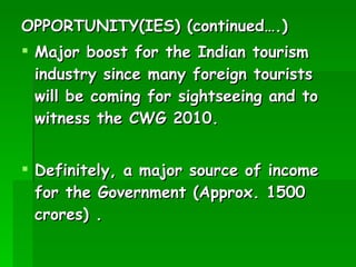 OPPORTUNITY(IES) (continued….) Major boost for the Indian tourism industry since many foreign tourists will be coming for sightseeing and to witness the CWG 2010. Definitely, a major source of income for the Government (Approx. 1500 crores) . 