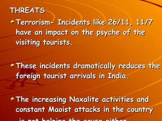THREATS Terrorism- Incidents like 26/11, 11/7 have an impact on the psyche of the visiting tourists. These incidents dramatically reduces the foreign tourist arrivals in India. The increasing Naxalite activities and constant Maoist attacks in the country  is not helping the cause either. 