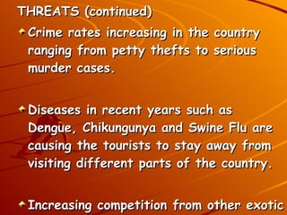 THREATS (continued) Crime rates increasing in the country ranging from petty thefts to serious murder cases.  Diseases in recent years such as Dengue, Chikungunya and Swine Flu are causing the tourists to stay away from visiting different parts of the country. Increasing competition from other exotic countries. Eg. Singapore, Hong Kong etc. 