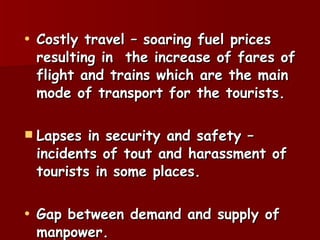 Costly travel – soaring fuel prices resulting in  the increase of fares of flight and trains which are the main mode of transport for the tourists. Lapses in security and safety – incidents of tout and harassment of tourists in some places. Gap between demand and supply of manpower. 