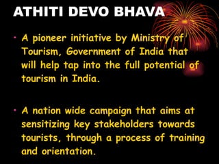 ATHITI DEVO BHAVA A pioneer initiative by Ministry of Tourism, Government of India that will help tap into the full potential of tourism in India.   A nation wide campaign that aims at sensitizing key stakeholders towards tourists, through a process of training and orientation.  