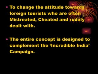 To change the attitude towards foreign tourists who are often Mistreated, Cheated and rudely dealt with. The entire concept is designed to complement the ‘Incredible India’ Campaign.  