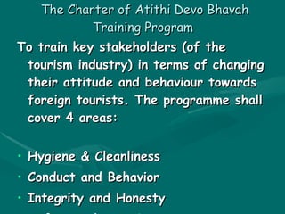 The Charter of Atithi Devo Bhavah Training Program   To train key stakeholders (of the tourism industry) in terms of changing their attitude and behaviour towards foreign tourists. The programme shall cover 4 areas: Hygiene & Cleanliness  Conduct and Behavior  Integrity and Honesty  Safety and Security  