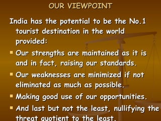 OUR VIEWPOINT India has the potential to be the No.1 tourist destination in the world provided: Our strengths are maintained as it is and in fact, raising our standards. Our weaknesses are minimized if not eliminated as much as possible. Making good use of our opportunities. And last but not the least, nullifying the threat quotient to the least. This is ambitious but possible. 