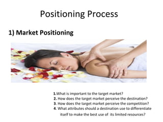 Positioning Process  1) Market Positioning 1. What is important to the target market?    2.  How does the target market perceive the destination?    3 . How does the target market perceive the competition?    4 . What attributes should a destination use to differentiate  itself to make the best use of  its limited resources? 