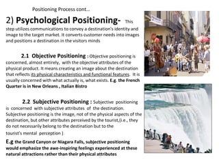 Positioning Process cont… 2)   Psychological Positioning-  This step utilizes communications to convey a destination's identity and image to the target market. It converts customer needs into images and positions a destination in the visitors minds 2.1  Objective Positioning  :  Objective positioning is concerned, almost entirely,  with the objective attributes of the physical product. It means creating an image about the destination that reflects  its physical characteristics and functional features .  It is usually concerned with what actually is, what exists.  E.g .  the French Quarter is in New Orleans , Italian Bistro 2.2  Subjective Positioning :  Subjective  positioning  is  concerned  with subjective attributes  of  the destination. Subjective positioning is the image, not of the physical aspects of the destination, but other attributes perceived by the tourist,(i.e., they do not necessarily belong to the destination but to the  tourist's mental  perception ) .   E.g  the Grand Canyon or Niagara Falls, subjective positioning would emphasize the awe-inspiring feelings experienced at these natural attractions rather than their physical attributes 