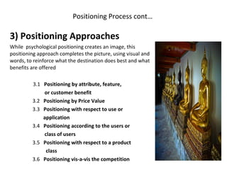 Positioning Process cont…  3) Positioning Approaches  While  psychological positioning creates an image, this positioning approach completes the picture, using visual and words, to reinforce what the destination does best and what benefits are offered 3.1  Positioning by attribute, feature, or customer benefit 3.2  Positioning by Price Value 3.3  Positioning with respect to use or  application 3.4  Positioning according to the users or  class of users 3.5  Positioning with respect to a product class 3.6  Positioning vis-a-vis the competition 