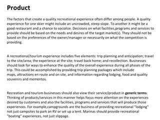 Product  The factors that create a quality recreational experience often differ among people. A quality experience for one skier might include an uncrowded, steep slope. To another it might be a good restaurant and a chance to socialize. Decisions on what facilities,programs and services to provide should be based on the needs and desires of the target market(s). They should not be based on the preferences of the owner/manager or necessarily on what the competition is providing.  A recreational/tourism experience includes five elements: trip planning and anticipation; travel to the site/area; the experience at the site; travel back home; and recollection. Businesses should look for ways to enhance the quality of the overall experience during all phases of the trip. This could be accomplished by providing trip planning packages which include maps, attractions en route and on site, and information regarding lodging, food and quality souvenirs and mementos.  Recreation and tourism businesses should also view their service/product in  generic terms . Thinking of products/services in this manner helps focus more attention on the experiences desired by customers and also the facilities, programs and services that will produce those experiences. For example,campgrounds are the business of providing recreational "lodging" not just campsites to park an RV or set up a tent. Marinas should provide recreational "boating" experiences, not just slippage.  