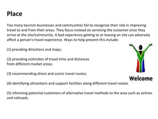 Place  Too many tourism businesses and communities fail to recognize their role in improving travel to and from their areas. They focus instead on servicing the customer once they arrive at the site/community. A bad experience getting to or leaving an site can adversely affect a person's travel experience. Ways to help prevent this include:  (1) providing directions and maps;  (2) providing estimates of travel time and distances  from different market areas;  (3) recommending direct and scenic travel routes;  (4) identifying attractions and support facilities along different travel routes (5) informing potential customers of alternative travel methods to the area such as airlines and railroads.  