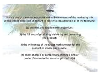 Pricing  Price is one of the most important and visible elements of the marketing mix. When setting prices it is important to take into consideration all of the following:  (1) business and target market objectives;  (2) the full cost of producing, delivering and promoting  the product;  (3) the willingness of the target market to pay for the  product or service you provide;  (4) prices charged by competitors offering a similar  product/service to the same target market(s);  