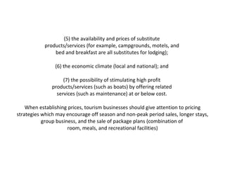(5) the availability and prices of substitute  products/services (for example, campgrounds, motels, and  bed and breakfast are all substitutes for lodging);  (6) the economic climate (local and national); and  (7) the possibility of stimulating high profit  products/services (such as boats) by offering related  services (such as maintenance) at or below cost.  When establishing prices, tourism businesses should give attention to pricing strategies which may encourage off season and non-peak period sales, longer stays, group business, and the sale of package plans (combination of  room, meals, and recreational facilities) 